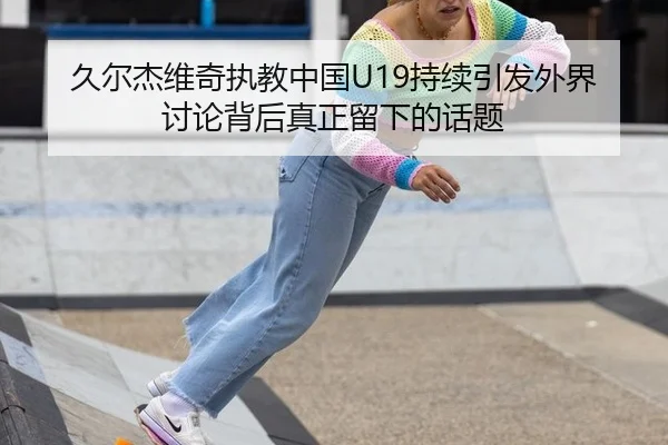 久尔杰维奇执教中国U19持续引发外界讨论背后真正留下的话题